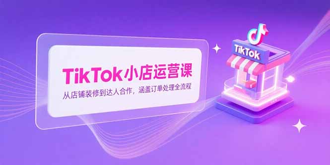 TikTok小店运营课，从店铺装修到达人合作，涵盖订单处理全流程-鼎誉项目网