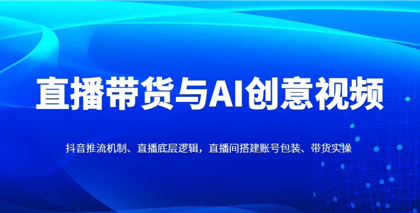 直播带货与AI创意视频，抖音推流机制、直播底层逻辑，直播间搭建账号包装、带货实操-鼎誉项目网
