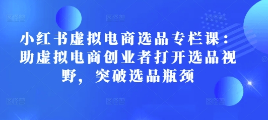 小红书虚拟电商选品专栏课:助虚拟电商创业者打开选品视野,突破选品瓶颈