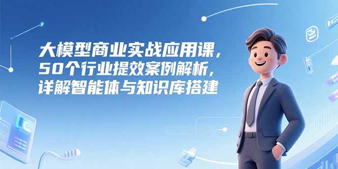 大模型商业实战应用课，50个行业提效案例解析，详解智能体与知识库搭建-鼎誉项目网