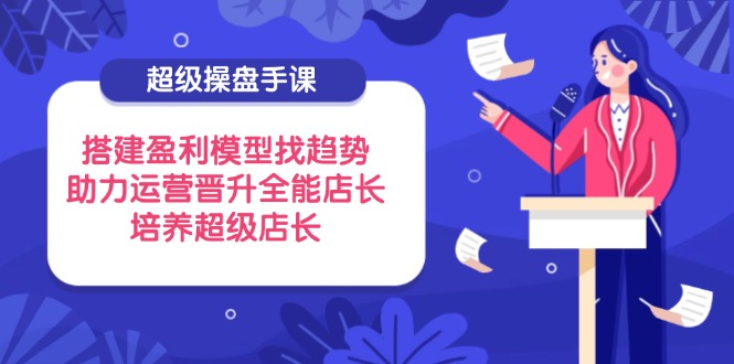 超级操盘手课，搭建盈利模型找趋势，助力运营晋升全能店长，培养超级店长-鼎誉项目网