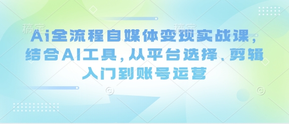 Ai全流程自媒体变现实战课，结合AI工具，从平台选择、剪辑入门到账号运营-鼎誉项目网
