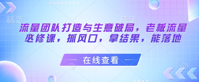 流量团队打造与生意破局，老板流量必修课，抓风口，拿结果，能落地-鼎誉项目网