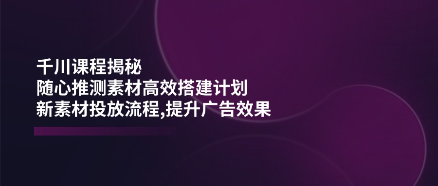 千川课程揭秘：随心推测素材高效搭建计划,新素材投放流程,提升广告效果-鼎誉项目网