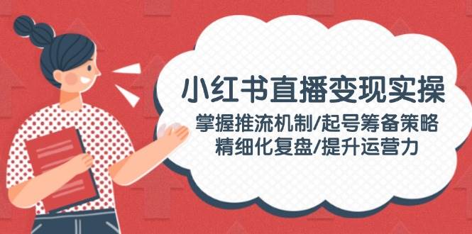 小红书直播变现实操:掌握推流机制/起号筹备策略/精细化复盘/提升运营力-鼎誉项目网