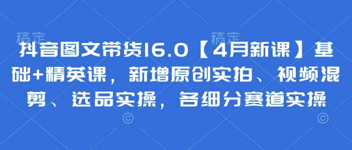 抖音图文带货16.0【4月新课】基础+精英课，新增原创实拍、视频混剪、选品实操，各细分赛道实操-鼎誉项目网