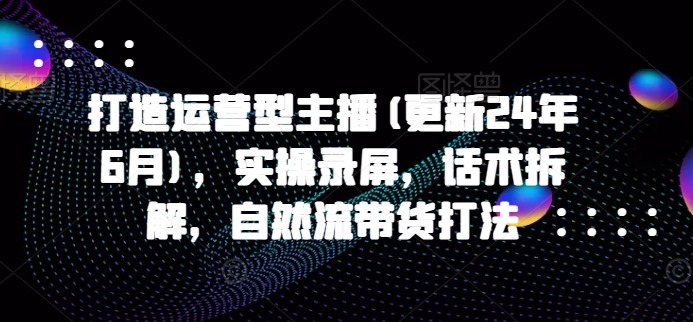 打造运营型主播(更新25年6月)，实操录屏，话术拆解，自然流带货打法-鼎誉项目网
