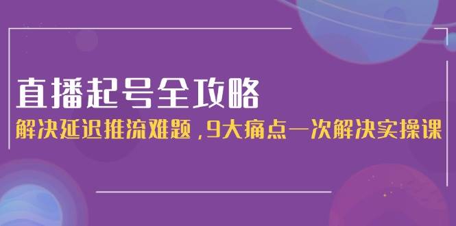 直播起号全攻略：解决延迟推流难题，9大痛点一次解决实操课-鼎誉项目网