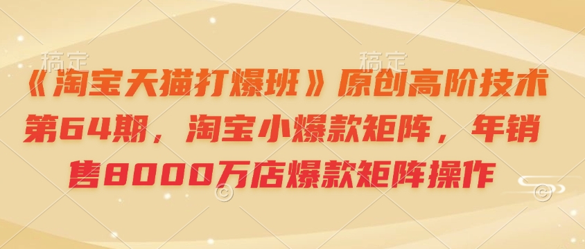 《淘宝天猫打爆班》原创高阶技术第64期，淘宝小爆款矩阵，年销售8000万店爆款矩阵操作-鼎誉项目网
