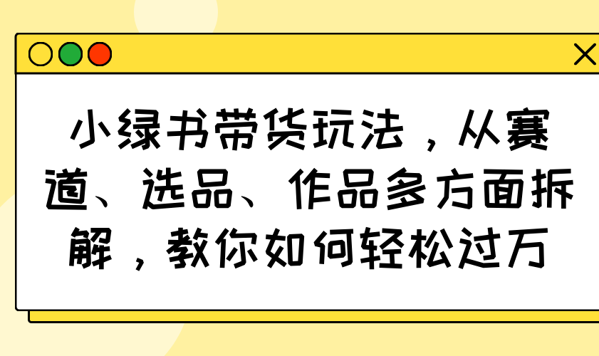 小绿书带货玩法，从赛道、选品、作品多方面拆解，教你如何轻松过万-鼎誉项目网
