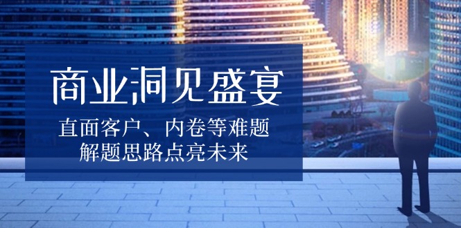 商业洞见盛宴，直面客户、内卷等难题，解题思路点亮未来-鼎誉项目网