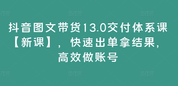 抖音图文带货13.0交付体系课【新课】，快速出单拿结果，高效做账号-鼎誉项目网