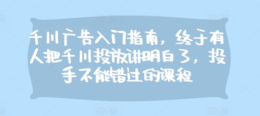 千川广告入门指南，终于有人把千川投放讲明白了，投手不能错过的课程-鼎誉项目网
