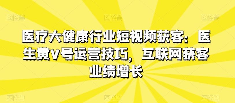 医疗大健康行业短视频获客：医生黄V号运营技巧，互联网获客业绩增长-鼎誉项目网