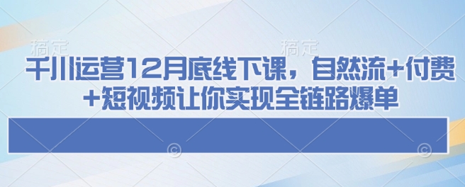 千川运营12月底线下课，自然流+付费+短视频让你实现全链路爆单-鼎誉项目网