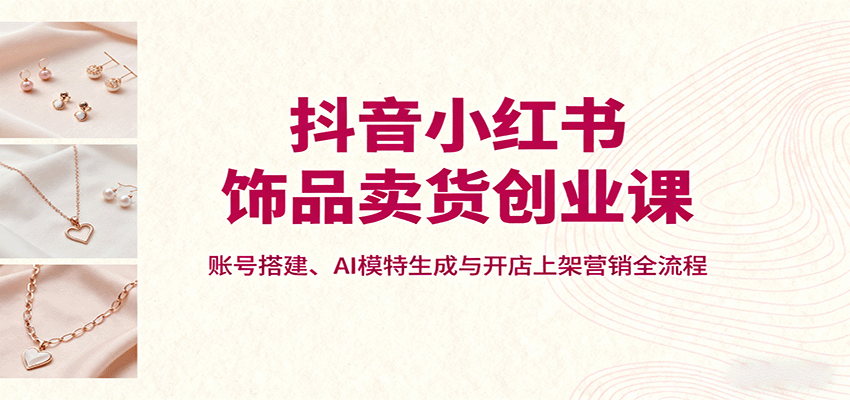 抖音小红书饰品卖货创业课，账号搭建、AI模特生成与开店上架营销全流程-鼎誉项目网