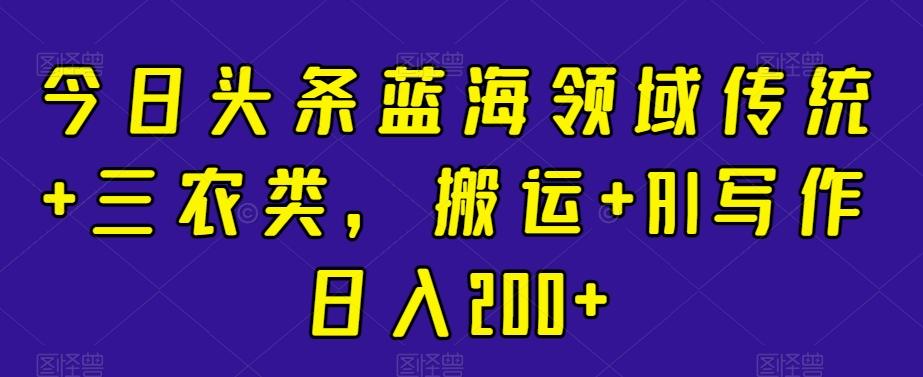 今日头条蓝海领域传统+三农类，搬运+AI写作日入200+-鼎誉项目网