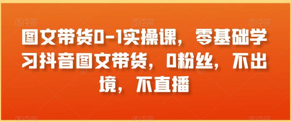 图文带货0-1实操课，零基础学习抖音图文带货，0粉丝，不出境，不直播-鼎誉项目网
