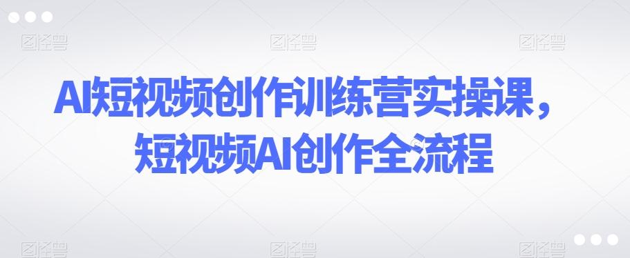 AI短视频创作训练营实操课，短视频AI创作全流程-鼎誉项目网