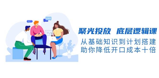 聚光投放底层逻辑课,从基础知识到计划搭建,助你降低开口成本十倍-鼎誉项目网