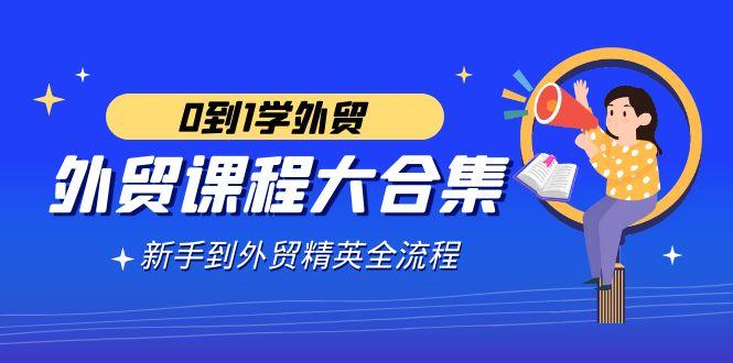 外贸-课程大合集，0到1学外贸，新手到外贸精英全流程(180节课)-鼎誉项目网