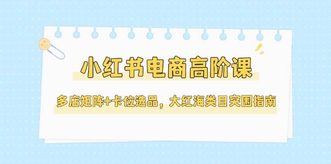 小红书电商高阶课,多店矩阵+卡位选品,大红海类目突围指南(更新5月)-鼎誉项目网
