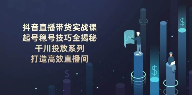 抖音直播带货实战课:起号稳号技巧全揭秘, 千川投放系列, 打造高效直播间-鼎誉项目网