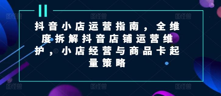 抖音小店运营指南，全维度拆解抖音店铺运营维护，小店经营与商品卡起量策略-鼎誉项目网
