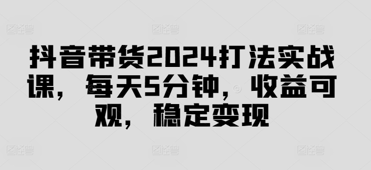 抖音带货2024打法实战课，每天5分钟，收益可观，稳定变现【揭秘】-鼎誉项目网