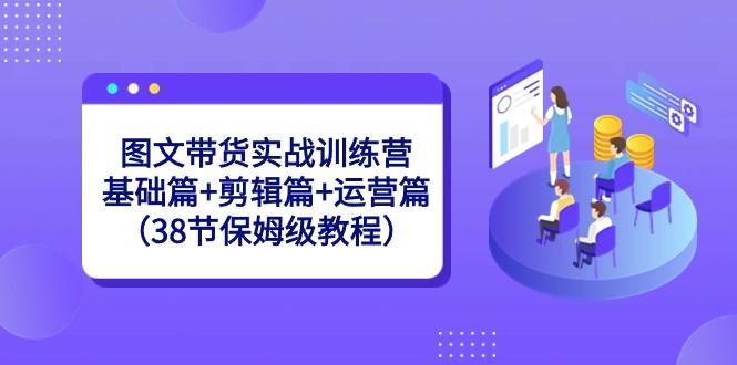 图文带货实战训练营：基础篇+剪辑篇+运营篇（38节保姆级教程）-鼎誉项目网