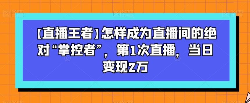 【直播王者】怎样成为直播间的绝对“掌控者”，第1次直播，当日变现2万-鼎誉项目网