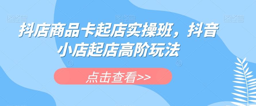 抖店商品卡起店实操班，抖音小店起店高阶玩法-鼎誉项目网