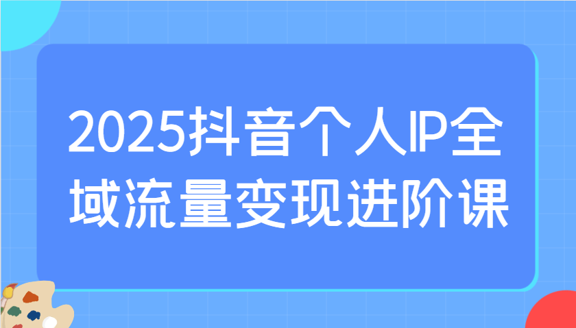 2025抖音个人IP全域流量变现进阶课:选爆品、抖音付费投流、千川投流实操及优化等-鼎誉项目网