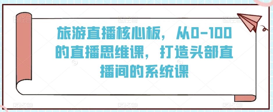 旅游直播核心板，从0-100的直播思维课，打造头部直播间的系统课-鼎誉项目网