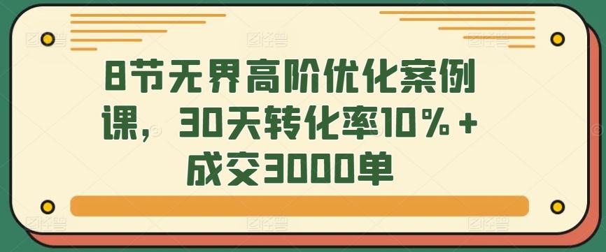 8节无界高阶优化案例课，30天转化率10%+成交3000单-鼎誉项目网