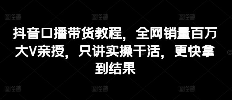 抖音口播带货教程，全网销量百万大V亲授，只讲实操干活，更快拿到结果-鼎誉项目网