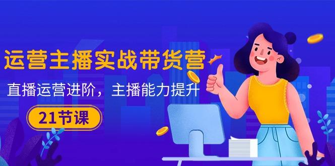 运营主播·实战带货营：直播运营 进阶，主播 能力提升(21节课-鼎誉项目网