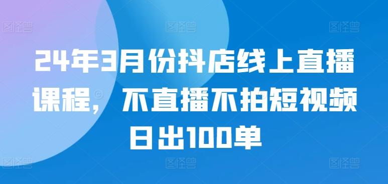 24年3月份抖店线上直播课程，不直播不拍短视频日出100单-鼎誉项目网