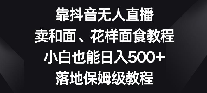 靠抖音无人直播，卖和面、花样面试教程，小白也能日入500+，落地保姆级教程【揭秘】-鼎誉项目网