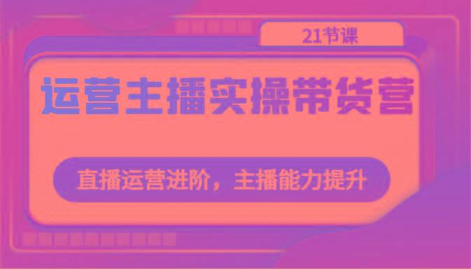 运营主播实操带货营：直播运营进阶，主播能力提升(21节课)-鼎誉项目网