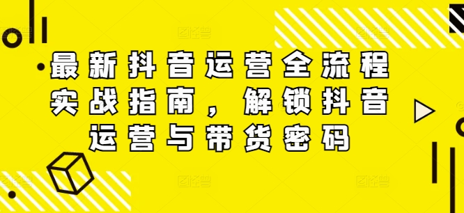 最新抖音运营全流程实战指南,解锁抖音运营与带货密码