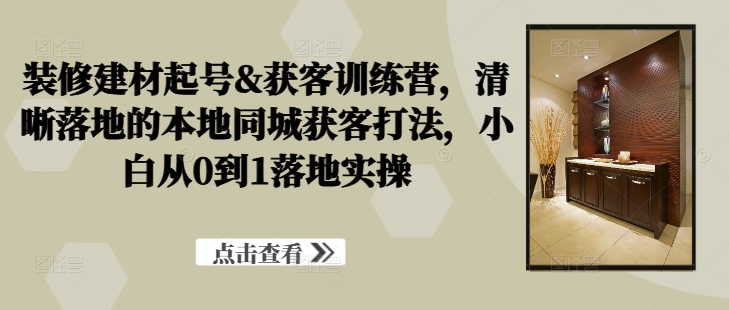 装修建材起号&获客训练营，​清晰落地的本地同城获客打法，小白从0到1落地实操-鼎誉项目网