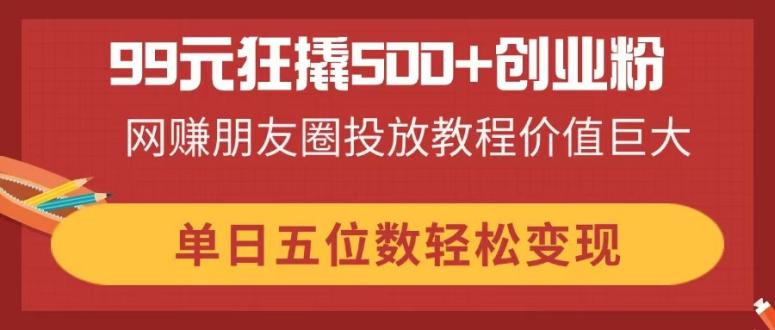 99元狂撬500+创业粉，网赚朋友圈投放教程价值巨大，单日五位数轻松变现-鼎誉项目网