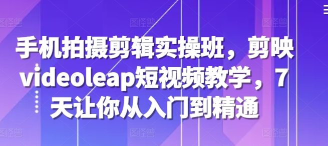 手机拍摄剪辑实操班,剪映videoleap短视频教学,7天让你从入门到精通