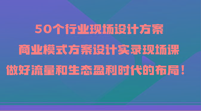 50个行业现场设计方案，商业模式方案设计实录现场课，做好流量和生态盈利时代的布局！-鼎誉项目网