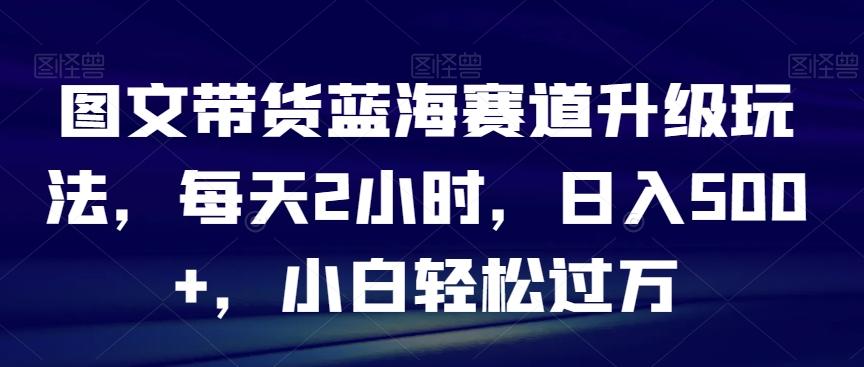 图文带货蓝海赛道升级玩法，每天2小时，日入500+，小白轻松过万-鼎誉项目网