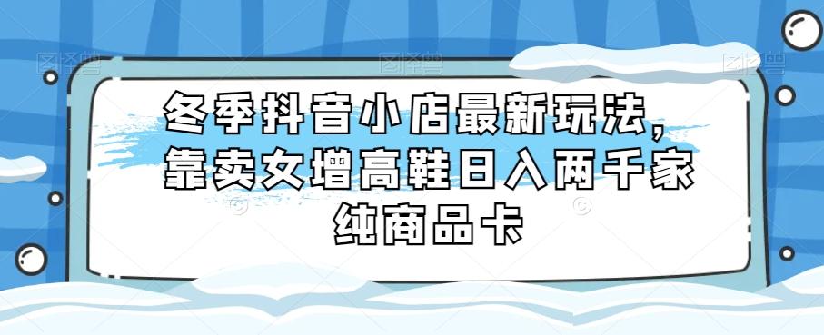 冬季抖音小店最新玩法，靠卖女增高鞋日入两千家纯商品卡【揭秘】-鼎誉项目网