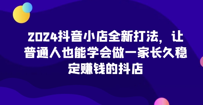 2024抖音小店全新打法，让普通人也能学会做一家长久稳定赚钱的抖店(更新)-鼎誉项目网