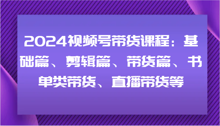 2024视频号带货课程：基础篇、剪辑篇、带货篇、书单类带货、直播带货等-鼎誉项目网