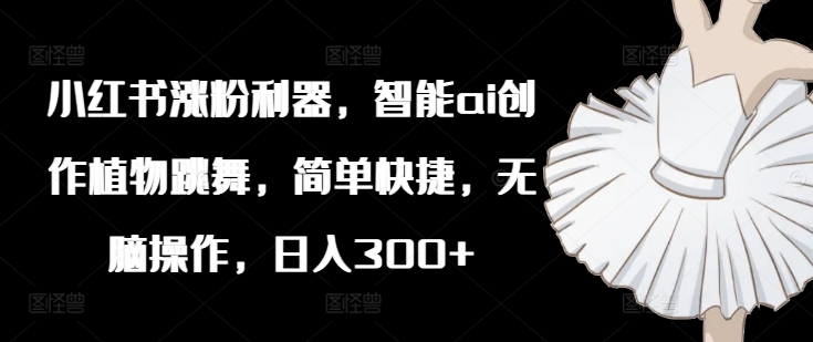 小红书涨粉利器，智能ai创作植物跳舞，简单快捷，无脑操作，日入300+-鼎誉项目网